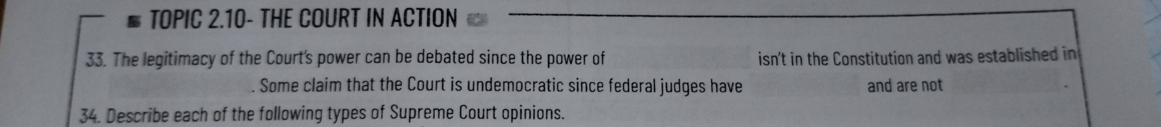 TOPIC 2.10- THE COURT IN ACTION 
33. The legitimacy of the Court's power can be debated since the power of isn't in the Constitution and was established in 
Some claim that the Court is undemocratic since federal judges have and are not 
34. Describe each of the following types of Supreme Court opinions.