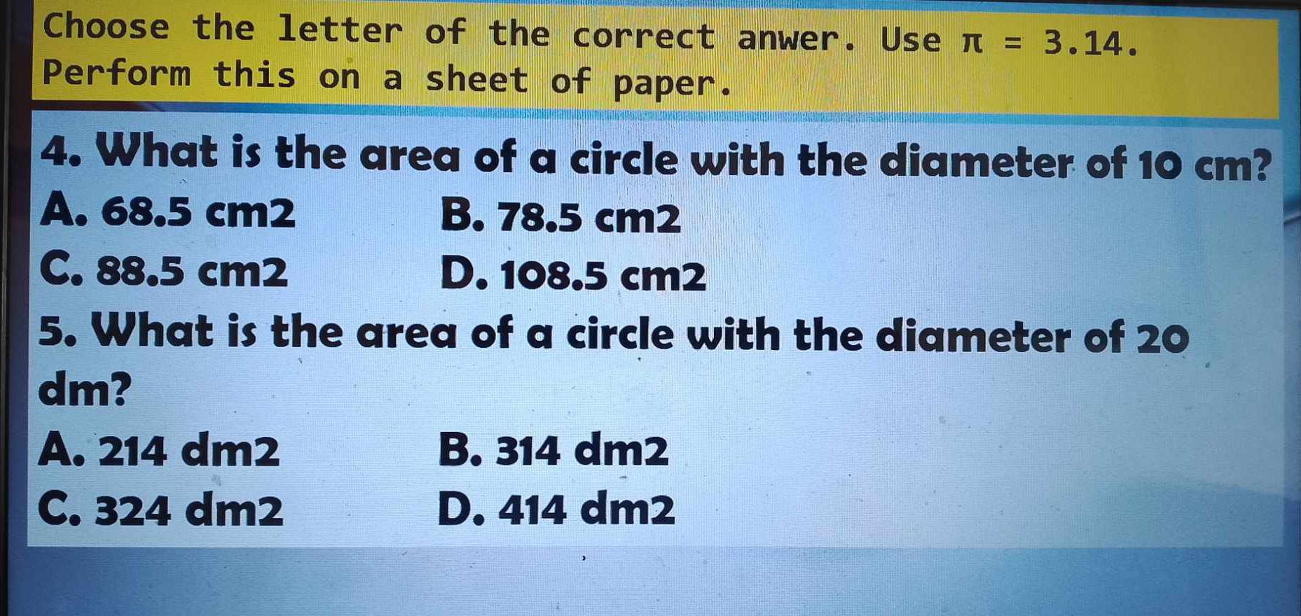 Choose the letter of the correct anwer. Use π =3.14. 
Perform this on a sheet of paper.
4. What is the area of a circle with the diameter of 10 cm?
A. 68.5 cm2 B. 78.5 cm2
C. 88.5 cm2 D. 108.5 cm2
5. What is the area of a circle with the diameter of 20
dm?
A. 214 dm2 B. 314 dm2
C. 324 dm2 D. 414 dm2