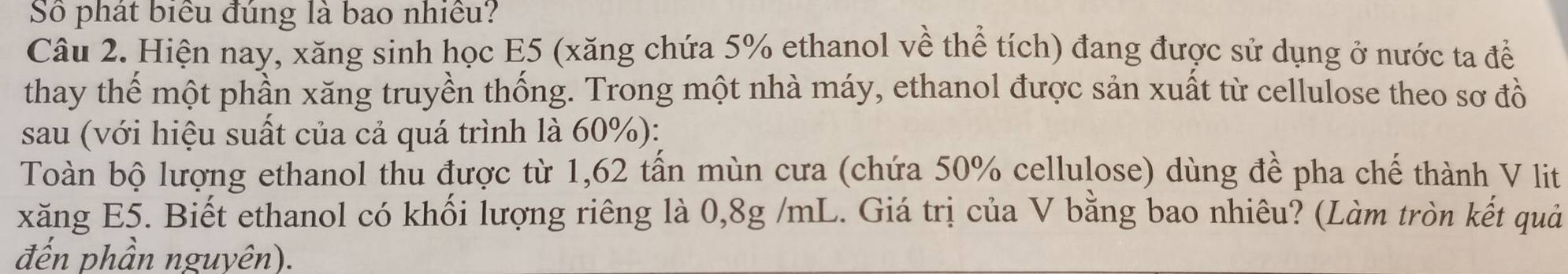 Số phát biểu đúng là bao nhiều? 
Câu 2. Hiện nay, xăng sinh học E5 (xăng chứa 5% ethanol về thể tích) đang được sử dụng ở nước ta để 
thay thế một phần xăng truyền thống. Trong một nhà máy, ethanol được sản xuất từ cellulose theo sơ đồ 
sau (với hiệu suất của cả quá trình là 60%): 
Toàn bộ lượng ethanol thu được từ 1,62 tấn mùn cưa (chứa 50% cellulose) dùng đề pha chế thành V lit 
xăng E5. Biết ethanol có khối lượng riêng là 0,8g /mL. Giá trị của V bằng bao nhiêu? (Làm tròn kết quả 
đến phần nguyên).