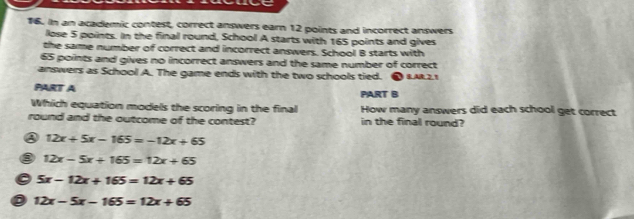 In an academic contest, correct answers earn 12 points and incorrect answers
lose 5 points. In the final round, School A starts with 165 points and gives
the same number of correct and incorrect answers. School B starts with
65 points and gives no incorrect answers and the same number of correct
answers as School A. The game ends with the two schools tied. ● IAR2.1
PART A PART B
Which equation models the scoring in the final How many answers did each school get correct
round and the outcome of the contest? in the final round?
③ 12x+5x-165=-12x+65
12x-5x+165=12x+65
5x-12x+165=12x+65
12x-5x-165=12x+65