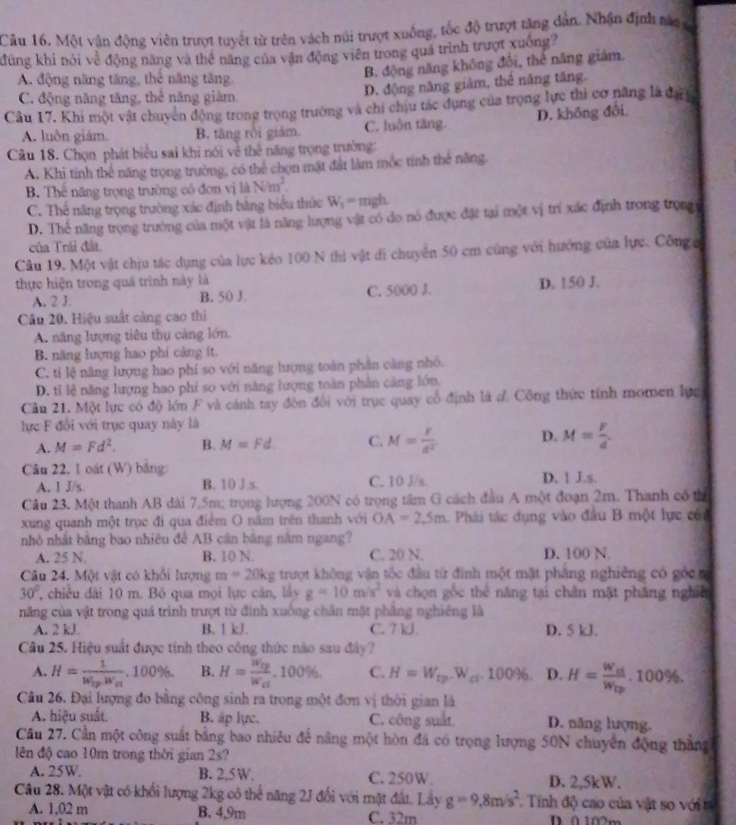 Một vân động viên trượt tuyết từ trên vách núi trượt xuống, tốc độ trượt tăng dẫn. Nhận định tác ca
đúng khi nói về động năng và thể năng của vận động viên trong quả trình trượt xuống?
A. động năng tăng, thể năng tăng,
B. động năng không đổi, thể năng giám.
C. động năng tăng, thể năng giám.
D. động năng giàm, thể năng tăng.
Câu 17. Khi một vật chuyển động trong trọng trường và chi chịu tác dụng của trọng lực thi cơ năng là đạ
A. luôn giám. B. tăng rồi giám. C. luôn tăng. D. không đôi,
Câu 18. Chọn phát biểu sai khi nói về thể năng trọng trường:
A. Khi tính thể năng trọng trường, có thể chọn mặt đất làm mộc tính thể năng.
B. Thể năng trọng trường có đơn vị là Nm^2.
C. Thế năng trọng trường xác định bằng biểu thức W_t= mgh.
D. Thể năng trọng trường của một vật là năng lượng vật có do nó được đặt tại một vị trí xác định trong trọng
của Trái đất,
Câu 19. Một vật chịu tác dụng của lực kéo 100 N thi vật di chuyển 50 cm cũng với hướng của lực. Công c
thực hiện trong quá trình này là D. 150 J.
A. 2 J. B. 50 J. C. 5000 J.
Câu 20. Hiệu suất càng cao thì
A. năng lượng tiêu thụ cảng lớn.
B. năng lượng hao phí cảng ít.
C. tỉ lệ năng lượng hao phí so với năng lượng toàn phần càng nhỏ.
D. tỉ lệ năng lượng hao phí so với năng lượng toàn phần cảng lớn.
Cầu 21. Một lực có độ lớn F và cánh tay đôn đổi với trục quay cổ định là đ. Công thức tính momen lực
lực F đổi với trục quay này là
D.
A. M=Fd^2. B. M=Fd. C. M= F/d^2  M= F/d .
Câu 22, 1 oát (W) bằng:
A. 1 J/s. B. 10 J.s. C. 10 J/s D. 1 J.s.
Câu 23. Một thanh AB dài 7,5m; trọng lượng 200N có trọng tâm G cách đầu A một đoạn 2m. Thanh có thể
xung quanh một trục đi qua điểm O năm trên thanh với OA=2,5m Phải tác dụng vào đầu B một lực cón
nhỏ nhất bằng bao nhiêu để AB cân bằng năm ngang?
A. 25 N B. 10 N. C. 20 N. D. 100 N
Câu 24. Một vật có khổi lượng m=20kg trượt không vận tốc đầu từ đình một mặt phảng nghiêng có góc n
30° , chiều dài 10 m. Bỏ qua mọi lực cản, lây g=10m/s^2 và chọn gốc thể năng tại chân mặt phăng nghiêt
năng của vật trong quá trình trượt từ đình xuống chân mặt phẳng nghiêng là
A. 2 kJ B. 1 kJ. C. 7 kJ. D. 5 kJ.
Câu 25. Hiệu suất được tính theo công thức nào sau đây?
A. H=frac 1W_ipw_ot.100% . B. H=frac W_cpW_ct.100% . C. H=W_cp.W_ci.100% . D. H=frac W_cdW_Cp.100% .
Câu 26. Đại lượng đo bằng công sinh ra trong một đơn vị thời gian là
A. hiệu suất. B. áp lực. C. công suất D. năng lượng.
Câu 27. Cần một công suất bằng bao nhiêu để nâng một hòn đá có trọng lượng 50N chuyên động thắng
ên độ cao 10m trong thời gian 2s?
A. 25W. B. 2,5 W. C. 250W
D. 2,5kW.
Câu 28. Một vật có khối lượng 2kg có thể năng 2J đổi với mặt đất. Lây g=9,8m/s^2 Tinh độ cao của vật so ới
A. 1,02 m B. 4,9m C. 32m D ô 102m