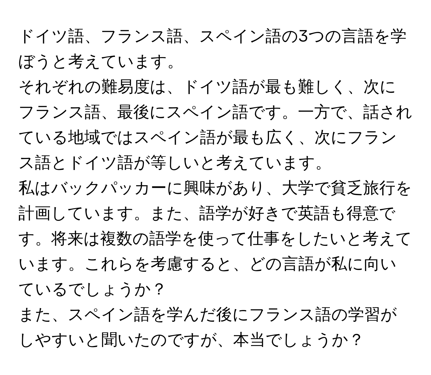 ドイツ語、フランス語、スペイン語の3つの言語を学ぼうと考えています。  
それぞれの難易度は、ドイツ語が最も難しく、次にフランス語、最後にスペイン語です。一方で、話されている地域ではスペイン語が最も広く、次にフランス語とドイツ語が等しいと考えています。  
私はバックパッカーに興味があり、大学で貧乏旅行を計画しています。また、語学が好きで英語も得意です。将来は複数の語学を使って仕事をしたいと考えています。これらを考慮すると、どの言語が私に向いているでしょうか？  
また、スペイン語を学んだ後にフランス語の学習がしやすいと聞いたのですが、本当でしょうか？