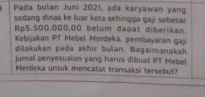 Pada bulan Juni 2021, ada karyawan yang 
sedang dinas ke luar kota sehingga gaji sebesar
Rp5.500.000,00 belum dapat diberikan. 
Kebijakan PT Mebel Merdeka, pembayaran gaji 
dilakukan pada akhir bulan. Bagaimanakah 
jurnal penyesuaian yang harus dibuat PT Mebel 
Merdeka untuk mencatat transaksi tersebut?