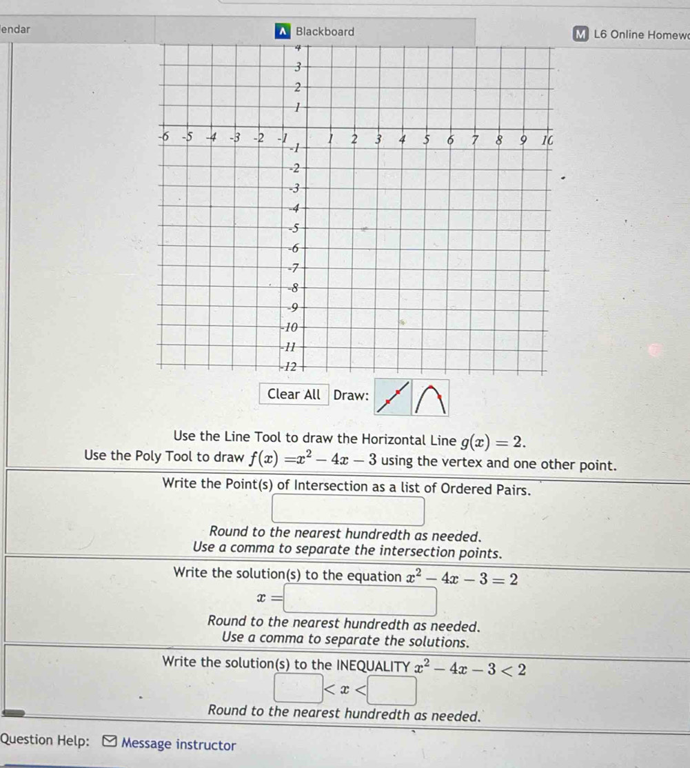 endar Blackboard M L6 Online Homew
Clear All Draw:
Use the Line Tool to draw the Horizontal Line g(x)=2. 
Use the Poly Tool to draw f(x)=x^2-4x-3 using the vertex and one other point.
Write the Point(s) of Intersection as a list of Ordered Pairs.
□
Round to the nearest hundredth as needed.
Use a comma to separate the intersection points.
Write the solution(s) to the equation x^2-4x-3=2
x=□
Round to the nearest hundredth as needed.
Use a comma to separate the solutions.
Write the solution(s) to the INEQUALITY x^2-4x-3<2</tex>
□
Round to the nearest hundredth as needed.
Question Help: Message instructor