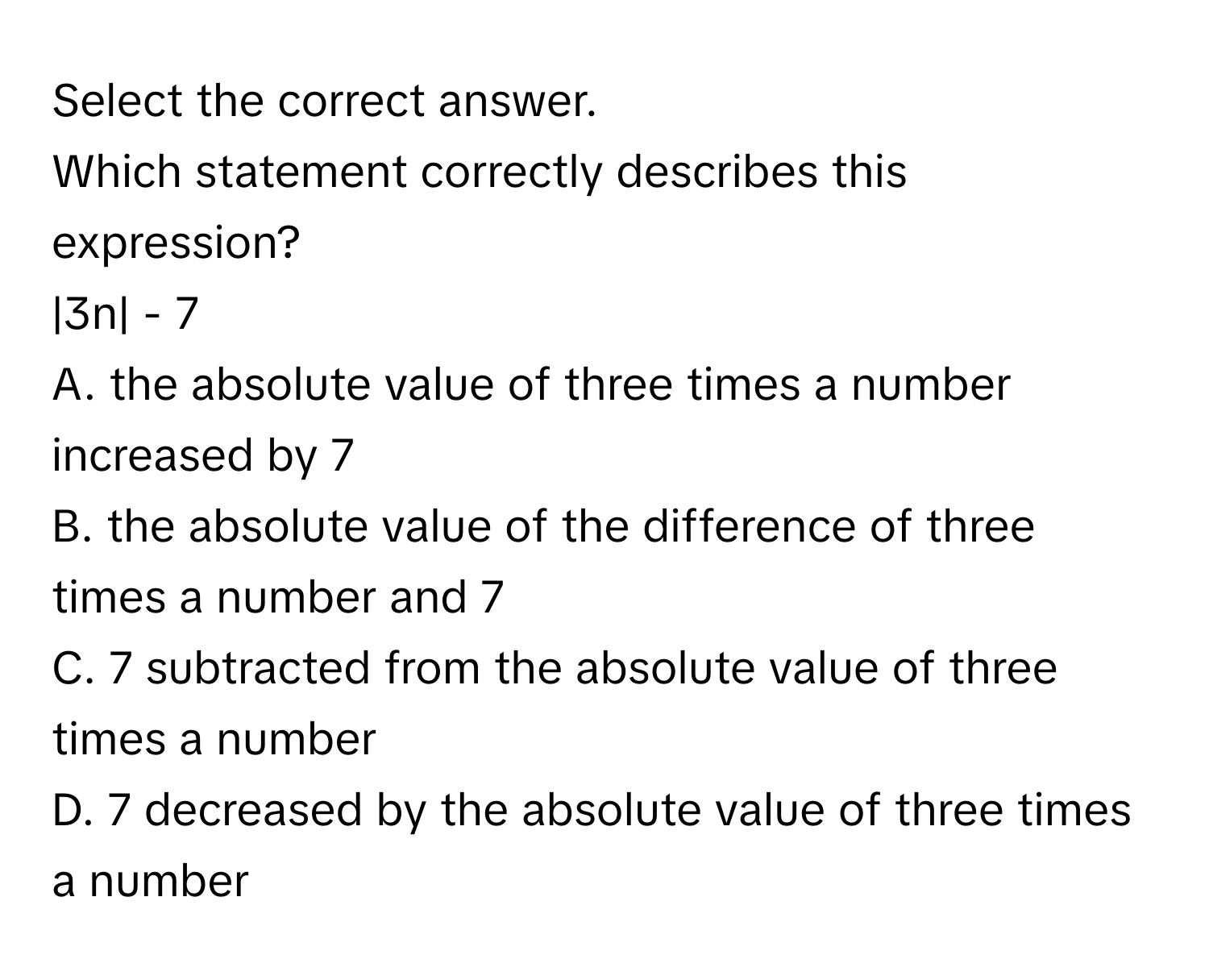 Select the correct answer.
Which statement correctly describes this expression?
|3n| - 7
A. the absolute value of three times a number increased by 7
B. the absolute value of the difference of three times a number and 7
C. 7 subtracted from the absolute value of three times a number
D. 7 decreased by the absolute value of three times a number