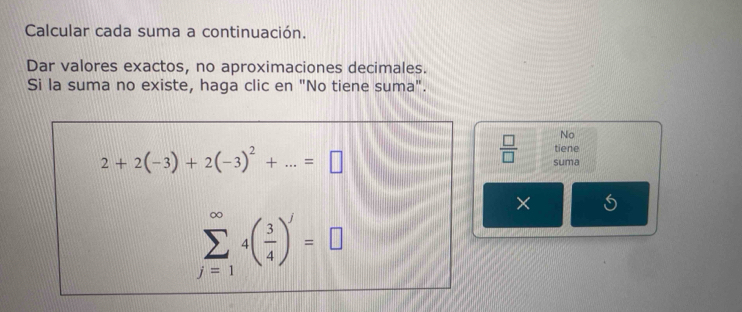 Calcular cada suma a continuación. 
Dar valores exactos, no aproximaciones decimales. 
Si la suma no existe, haga clic en "No tiene suma". 
No
2+2(-3)+2(-3)^2+...=□
tiene 
 □ /□   suma 
×
sumlimits _(j=1)^(∈fty)4( 3/4 )^j=□