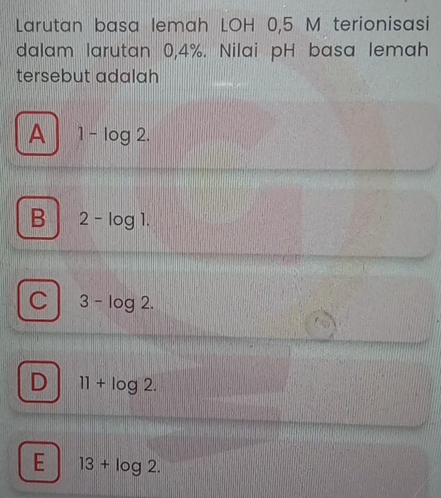 Larutan basa lemah LOH 0,5 M terionisasi
dalam larutan 0,4%. Nilai pH basa lemah
tersebut adalah
A 1-log 2.
B 2-log 1.
3-log 2.
D 11+log 2.
E 13+log 2.