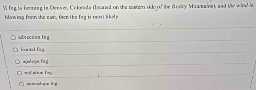 If fog is forming in Denver, Colorado (located on the eastern side of the Rocky Mountains), and the wind is
blowing from the east, then the fog is most likely
advection fog.
frontal fog.
upslope fog
radiation fog.
downslope fog.