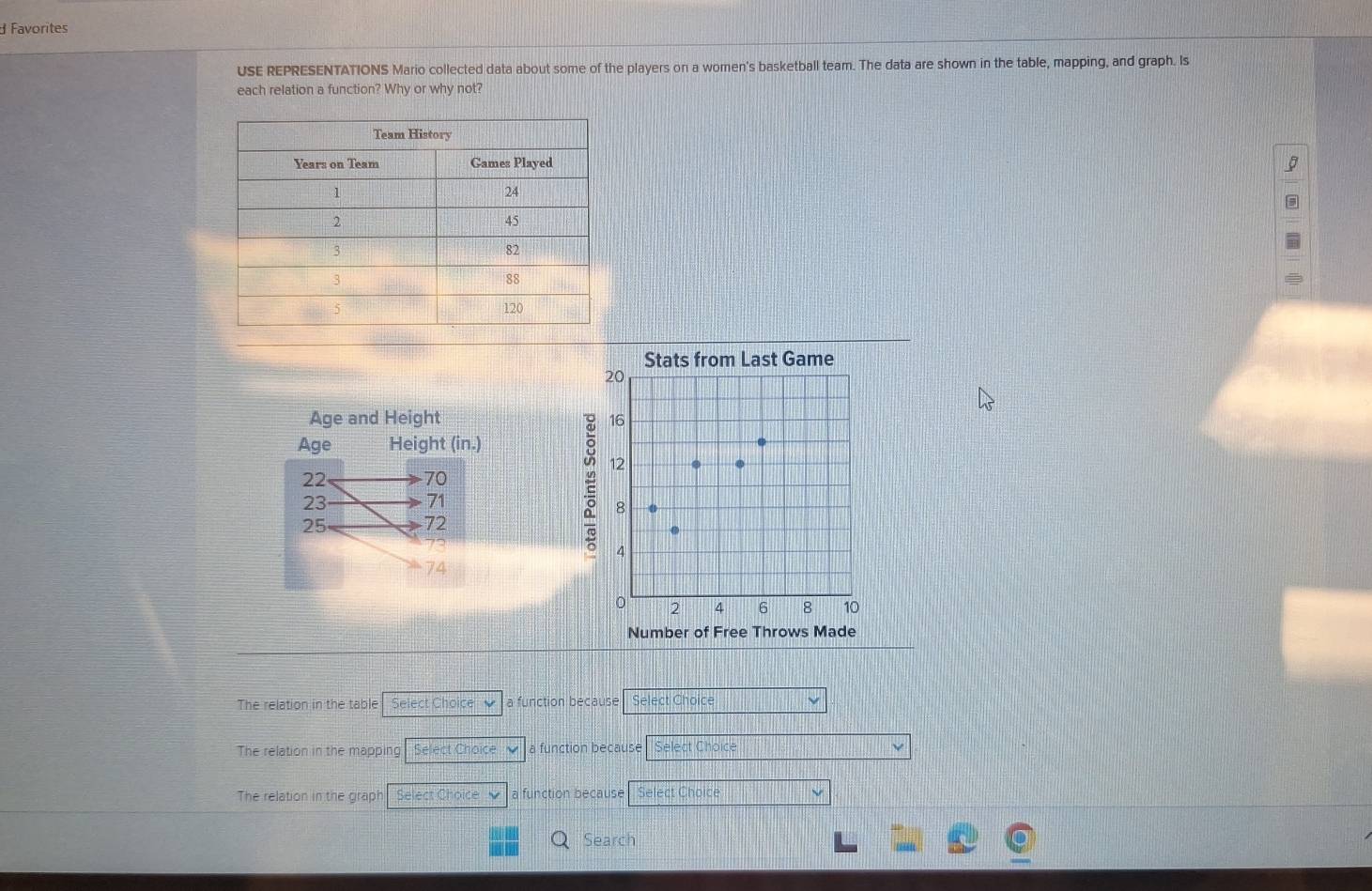 Favorites
USE REPRESENTATIONS Mario collected data about some of the players on a women's basketball team. The data are shown in the table, mapping, and graph. Is
each relation a function? Why or why not?
Stats from Last Game
20
Age and Height 16
Age Height (in.)
12
22 70
23
71
8
25
72
73
4
74
0 2 4 6 8 10
Number of Free Throws Made
The relation in the table Select Choice √ a function because Select Choice
The relation in the mapping Select Choice a function because Select Choice
The relation in the graph Select Choice a function because Select Choice
Search