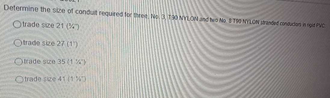 Determine the size of conduit required for three, No. 3, T90 NYLON and two No. 8 T90 NYLON stranded conductors in rigid PVC.
trade size 21 (¾'')
trade size 27(1)
trade size 3 5 (134°)
trade size 41 (1,ie