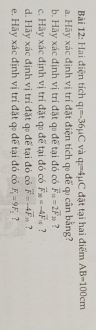 Hai điện tích q_1=-36mu C và q_2=4mu C đặt tại hai điểm AB=100cm
a. Hãy xác định vị trí đặt điện tích qo để qo cân bằng? 
b. Hãy xác định vị trí đặt q để tại đó có vector F_10=2vector F_20 ? 
c. Hãy xác định vị trí đặt q để tại đó có vector F_20=-4vector F_10 ? 
d. Hãy xác định vị trí đặt q để tại đó có vector F=-4vector F_10 ? 
e. Hãy xác định vị trí đặt q để tại đó có F_1=9F_2 ?