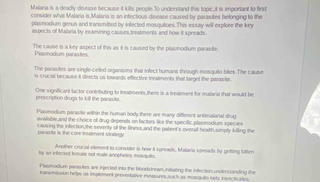 Malaria is a deadly disease because it kills people.To understand this topic,it is important to first 
consider what Malaria is,Malaria is an infectious disease caused by parasites belonging to the 
plasmodium genus and transmitted by infected mosquitoes.This essay will explore the key 
aspects of Malaria by examining causes,treatments and how it spreads. 
The cause is a key aspect of this as it is caused by the plasmodium parasite. 
Plasmodium parasites. 
The parasites are single-celled organisms that infect humans through mosquito bites.The cause 
is crucial because it directs us towards effective treatments that target the parasite. 
One significant factor contributing to treatments,there is a treatment for malaria that would be 
prescription drugs to kill the parasite. 
Plasmodium parasite within the human body.there are many different antimalarial drug 
available,and the choice of drug depends on factors like the specific.plasmodium species 
causing the infection,the severity of the illness,and the patient's overall health.simply killing the 
parasite is the core treatment strategy 
Another crucial element to consider is how it spreads, Malaria spreads by getting bitten 
by an infected female not male anopheles mosquito. 
Plasmodium parasites are injected into the bloodstream,initiating the infection.understanding the 
transmission helps us implement preventative measures,such as mosquito nets insecticides.