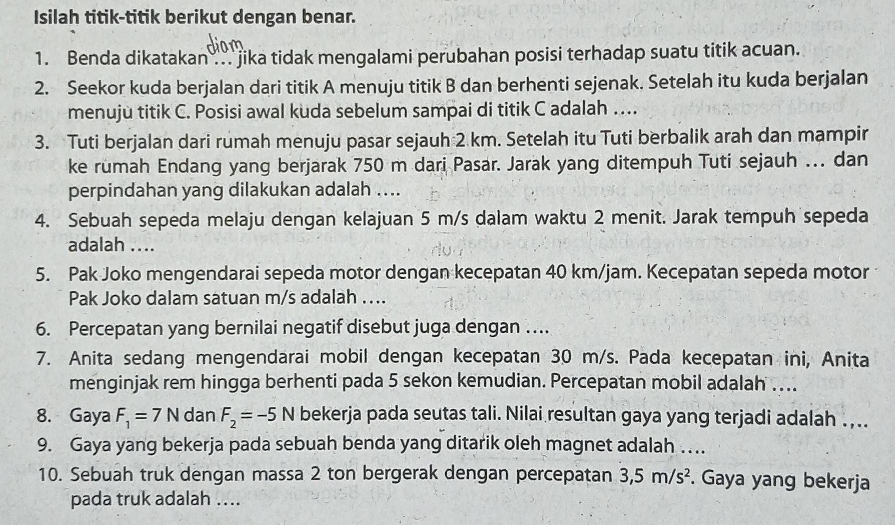 Isilah titik-titik berikut dengan benar.
1. Benda dikatakan .. jika tidak mengalami perubahan posisi terhadap suatu titik acuan.
2. Seekor kuda berjalan dari titik A menuju titik B dan berhenti sejenak. Setelah itu kuda berjalan
menujù titik C. Posisi awal kuda sebelum sampai di titik C adalah …
3. Tuti berjalan dari rumah menuju pasar sejauh 2 km. Setelah itu Tuti berbalik arah dan mampir
ke rumah Endang yang berjarak 750 m dari Pasar. Jarak yang ditempuh Tuti sejauh ... dan
perpindahan yang dilakukan adalah ....
4. Sebuah sepeda melaju dengan kelajuan 5 m/s dalam waktu 2 menit. Jarak tempuh sepeda
adalah ....
5. Pak Joko mengendarai sepeda motor dengan kecepatan 40 km/jam. Kecepatan sepeda motor
Pak Joko dalam satuan m/s adalah ....
6. Percepatan yang bernilai negatif disebut juga dengan ….
7. Anita sedang mengendarai mobil dengan kecepatan 30 m/s. Pada kecepatan ini, Anita
menginjak rem hingga berhenti pada 5 sekon kemudian. Percepatan mobil adalah ....
8. Gaya F_1=7N dan F_2=-5N bekerja pada seutas tali. Nilai resultan gaya yang terjadi adalah .,..
9. Gaya yang bekerja pada sebuah benda yang ditarik oleh magnet adalah …..
10. Sebuah truk dengan massa 2 ton bergerak dengan percepatan 3,5m/s^2. Gaya yang bekerja
pada truk adalah ....