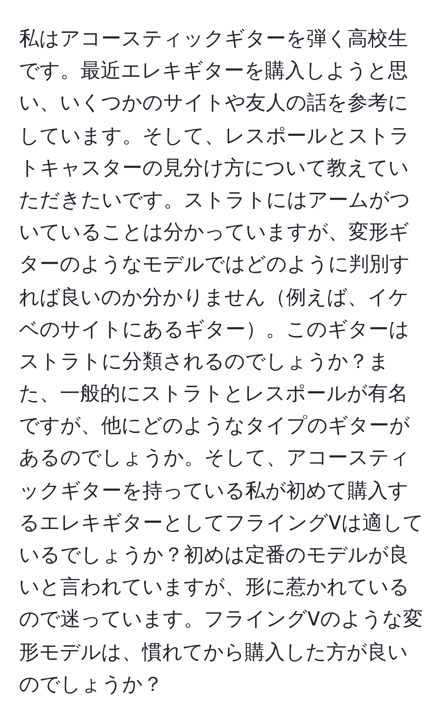 私はアコースティックギターを弾く高校生です。最近エレキギターを購入しようと思い、いくつかのサイトや友人の話を参考にしています。そして、レスポールとストラトキャスターの見分け方について教えていただきたいです。ストラトにはアームがついていることは分かっていますが、変形ギターのようなモデルではどのように判別すれば良いのか分かりません例えば、イケベのサイトにあるギター。このギターはストラトに分類されるのでしょうか？また、一般的にストラトとレスポールが有名ですが、他にどのようなタイプのギターがあるのでしょうか。そして、アコースティックギターを持っている私が初めて購入するエレキギターとしてフライングVは適しているでしょうか？初めは定番のモデルが良いと言われていますが、形に惹かれているので迷っています。フライングVのような変形モデルは、慣れてから購入した方が良いのでしょうか？