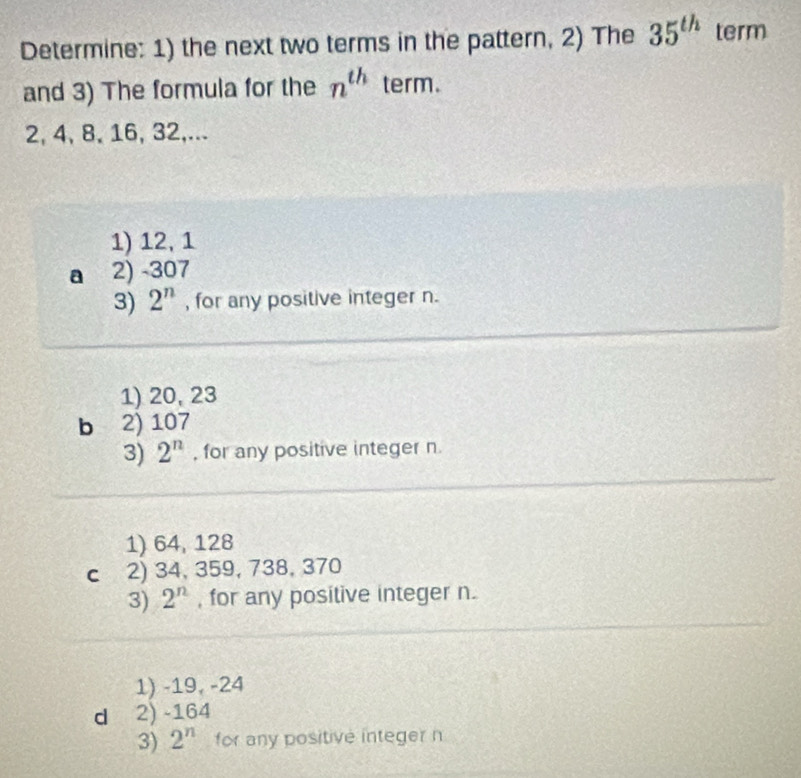 Determine: 1) the next two terms in the pattern, 2) The 35^(th) term
and 3) The formula for the n^(th) term.
2, 4, 8, 16, 32,...
1) 12, 1
a 2) -307
3) 2^n , for any positive integer n.
1) 20, 23
b 2) 107
3) 2^n , for any positive integer n.
1) 64, 128
C 2) 34, 359, 738, 370
3) 2^n , for any positive integer n.
1) -19, -24
d 2) -164
3) 2^n for any positive integer n