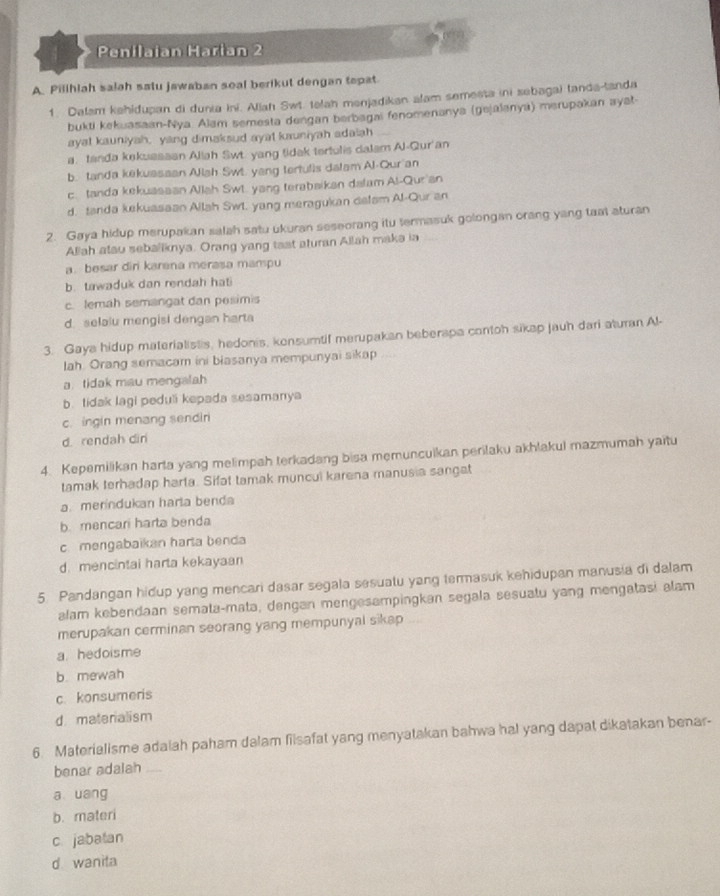 Penilaian Harian 2
A. Pilihlah salah satu jawaban soal berikut dengan tepat
1. Dalam kahidupan di dunia ini. Allah Swt. telah menjadikan alam semesta ini sebagai landa-tanda
bukti kekuasaan-Nya. Alam semesta dengan berbagai fenomenanya (gejalanya) merupakan ayat-
ayat kauniyah, yang dimaksud ayat kauniyah adaiah
a. tanda kekussaan Aliah Swt. yang tidak terfulis dalam Al-Qur'an
b. tanda kekuasaan Allah Swi. yang terfulis dalam Al-Qur'an
c. tanda kekuassan Allah Swt. yang terabaikan dalam Al-Qur'an
d. tanda kekussaan Allah Swt. yang meragukan delsm Al-Qur an
2. Gaya hidup merupakan salah satu ukuran seseorang itu termasuk golongan orang yang taat aturan
Allah atau seballknya. Orang yang tast aturan Allah maka ia
a. besar diri karena merasa mampu
b. tawaduk dan rendah hati
c. lemah semangat dan pesimis
d. selalu mengisi dengan harta
3. Gaya hidup materialistis, hedonis, konsumtif merupakan beberapa contoh sikap jauh dari aturan Al-
lah. Orang semacam ini biasanya mempunyai sikap
a. tidak mau mengalah
b. tidak lagi peduli kepada sesamanya
c. ingin menang sendir
d. rendah din
4. Kepemilikan harla yang melimpah terkadang bisa memuncuikan perilaku akhlakui mazmumah yaitu
tamak terhadap harta. Sifat tamak muncul karena manusia sangat
a. merindukan harta benda
b. mencari harta benda
c. mengabaikan harta benda
d. mencintai harta kekayaan
5. Pandangan hidup yang mencari dasar segala sesuatu yang termasuk kehidupan manusia di dalam
alam kebendaan semata-mata, dengan mengesampingkan segala sesuatu yang mengatasi alam
merupakan cerminan seorang yang mempunyal sikap
a hedoisme
b. mewah
c. konsumeris
d matenalism
6. Materialisme adalah paham dalam filsafat yang menyatakan bahwa hal yang dapat dikatakan benar-
benar adalah_
a  uang
b. materi
c jabatan
d wanita