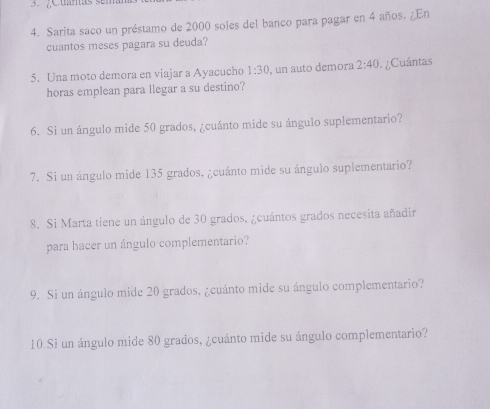 Sarita saco un préstamo de 2000 soles del banco para pagar en 4 años. ¿En 
cuantos meses pagara su deuda? 
5. Una moto demora en viajar a Ayacucho 1:30 , un auto demora 2:40 Cuántas 
horas emplean para llegar a su destino? 
6. Si un ángulo mide 50 grados, ¿cuánto mide su ángulo suplementario? 
7. Si un ángulo mide 135 grados, ¿cuánto mide su ánguio suplementario? 
8. Si Marta tiene un ángulo de 30 grados, ¿cuántos grados necesita añadir 
para hacer un ángulo complementario? 
9. Si un ángulo mide 20 grados, ¿cuánto mide su ángulo complementario? 
10 Si un ángulo mide 80 grados, ¿cuánto mide su ángulo complementario?