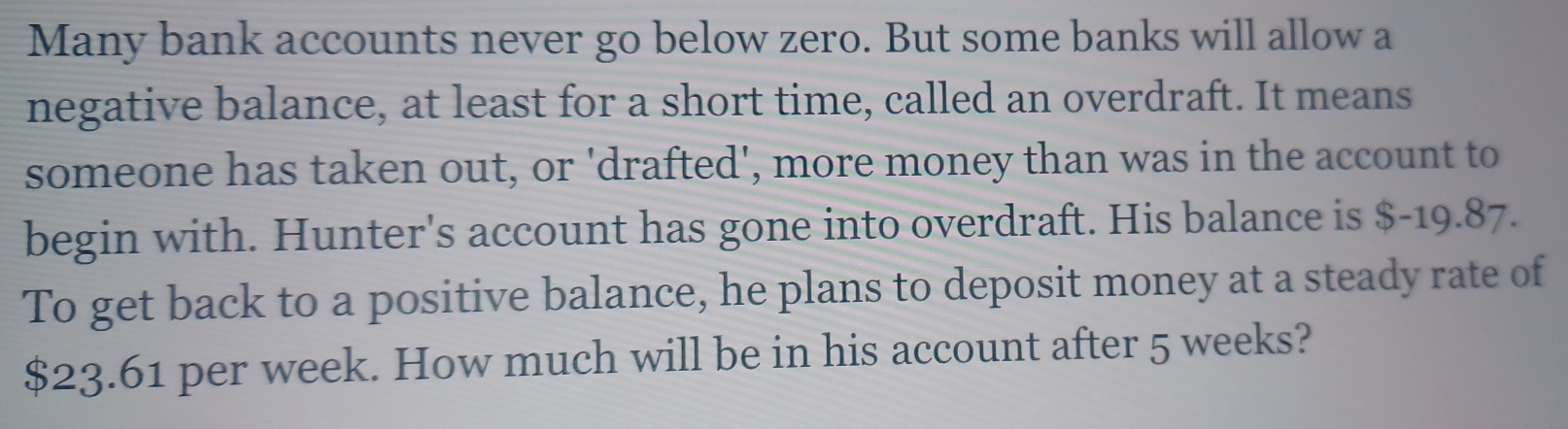 Many bank accounts never go below zero. But some banks will allow a 
negative balance, at least for a short time, called an overdraft. It means 
someone has taken out, or 'drafted', more money than was in the account to 
begin with. Hunter's account has gone into overdraft. His balance is $-19.87. 
To get back to a positive balance, he plans to deposit money at a steady rate of
$23.61 per week. How much will be in his account after 5 weeks?