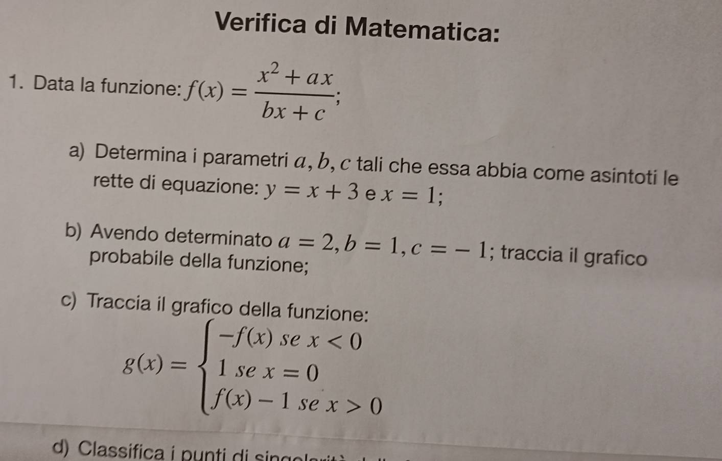 Verifica di Matematica: 
1. Data la funzione: f(x)= (x^2+ax)/bx+c ; 
a) Determina i parametri á, b, c tali che essa abbia come asintoti le 
rette di equazione: y=x+3 e x=1
b) Avendo determinato a=2, b=1, c=-1; traccia il grafico 
probabile della funzione; 
c) Traccia il grafico della funzione:
g(x)=beginarrayl -f(x)sex<0 1sec x=0 f(x)-1sec x>0endarray.
d) Classifica i punti di sin g