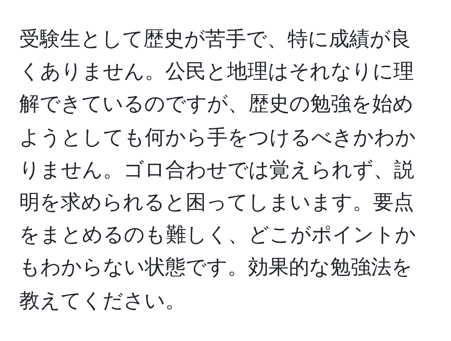 受験生として歴史が苦手で、特に成績が良くありません。公民と地理はそれなりに理解できているのですが、歴史の勉強を始めようとしても何から手をつけるべきかわかりません。ゴロ合わせでは覚えられず、説明を求められると困ってしまいます。要点をまとめるのも難しく、どこがポイントかもわからない状態です。効果的な勉強法を教えてください。