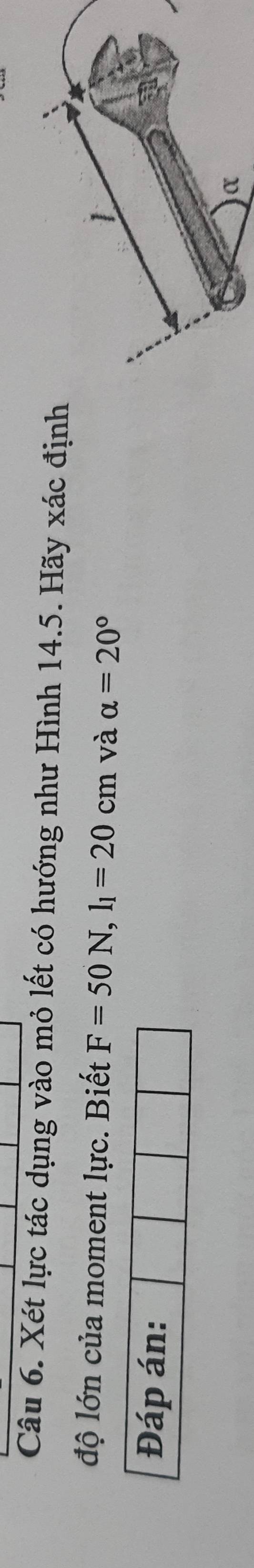 Xét lực tác dụng vào mỏ lết có hướng như Hình 14.5. Hãy xác định 
độ lớn của moment lực. Biết F=50N, l_1=20cm và alpha =20°
Đáp án: