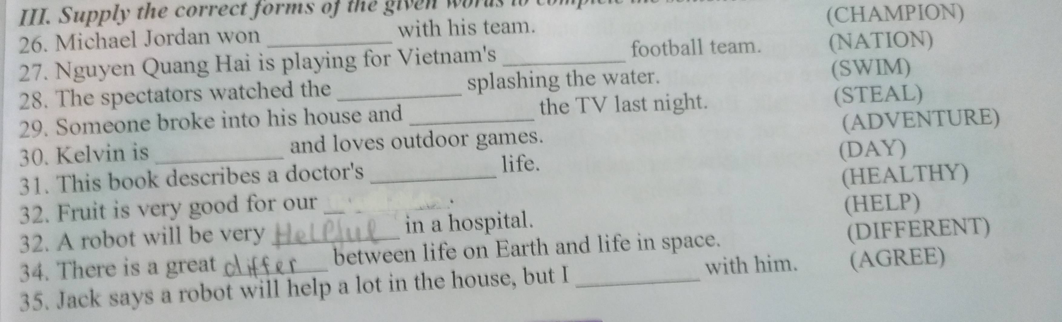 Supply the correct forms of the given words to com 
(CHAMPION) 
26. Michael Jordan won _with his team. 
football team. (NATION) 
27. Nguyen Quang Hai is playing for Vietnam's_ 
28. The spectators watched the splashing the water. 
(SWIM) 
29. Someone broke into his house and_ the TV last night. (STEAL) 
30. Kelvin is and loves outdoor games. (ADVENTURE) 
life. 
31. This book describes a doctor's (DAY) 
32. Fruit is very good for our _(HEALTHY) 
32. A robot will be very _in a hospital. (HELP) 
34. There is a great_ _between life on Earth and life in space. (DIFFERENT) 
with him. (AGREE) 
35. Jack says a robot will help a lot in the house, but I