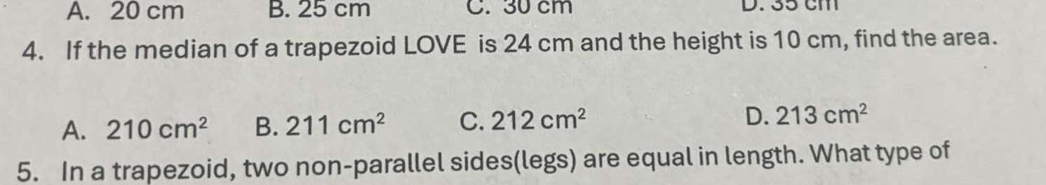 A. 20 cm B. 25 cm C. 30 cm D. 35 cm
4. If the median of a trapezoid LOVE is 24 cm and the height is 10 cm, find the area.
D.
A. 210cm^2 B. 211cm^2 C. 212cm^2 213cm^2
5. In a trapezoid, two non-parallel sides(legs) are equal in length. What type of