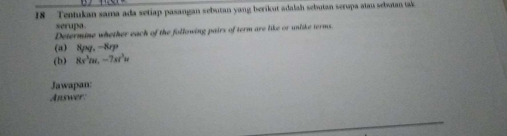 Tentukan sama ada setiap pasangan sebutan yang berikut adalah sebutan serupa atau sebutan tak 
serupa. 
Determine whether each of the following pairs of term are like or unlike terms. 
(a) 8pq. -8rp
(b) 8s^3m, -7st^3u
Jawapan: 
Answer: