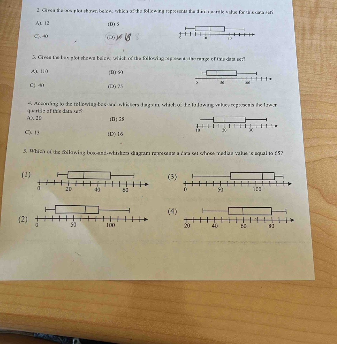 Given the box plot shown below, which of the following represents the third quartile value for this data set?
A). 12 (B) 6
C). 40 (D), 
3. Given the box plot shown below, which of the following represents the range of this data set?
A). 110 (B) 60
C). 40 (D) 75
4. According to the following-box-and-whiskers diagram, which of the following values represents the lower
quartile of this data set?
A). 20 (B) 28
C). 13 (D) 16
5. Which of the following box-and-whiskers diagram represents a data set whose median value is equal to 65?
((3
(4
(2
