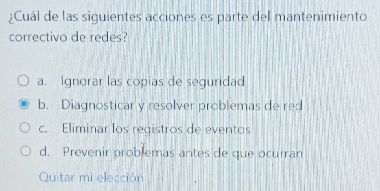 ¿Cuál de las siguientes acciones es parte del mantenimiento
correctivo de redes?
a. Ignorar las copias de seguridad
b. Diagnosticar y resolver problemas de red
c. Eliminar los registros de eventos
d. Prevenir problemas antes de que ocurran
Quitar mi elección