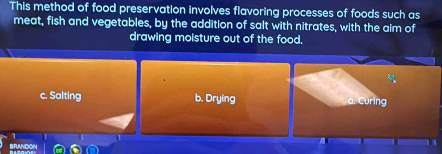 This method of food preservation involves flavoring processes of foods such as
meat, fish and vegetables, by the addition of salt with nitrates, with the aim of
drawing moisture out of the food.
c. Salting b. Drying a. Curing
BRANDON