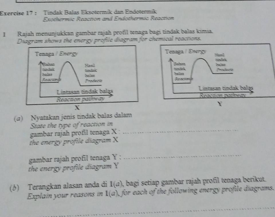 Tindak Balas Eksotermik dan Endotermik 
Exothermic Reaction and Endothermic Reaction 
1Rajah menunjukkan gambar rajah profil tenaga bagi tindak balas kimia. 
Diagram shows the energy profile diagram for chemical reactions. 
(α) Nyatakan jenis tindak balas dalam 
State the type of reaction in 
gambar rajah profil tenaga X : 
_ 
the energy profile diagram X
gambar rajah profil tenaga Y : 
_ 
the energy profile diagram Y
(6) Terangkan alasan anda di 1(a) , bagi setiap gambar rajah profil tenaga berikut. 
Explain your reasons in 1(a) , for each of the following energy profile diagrams.