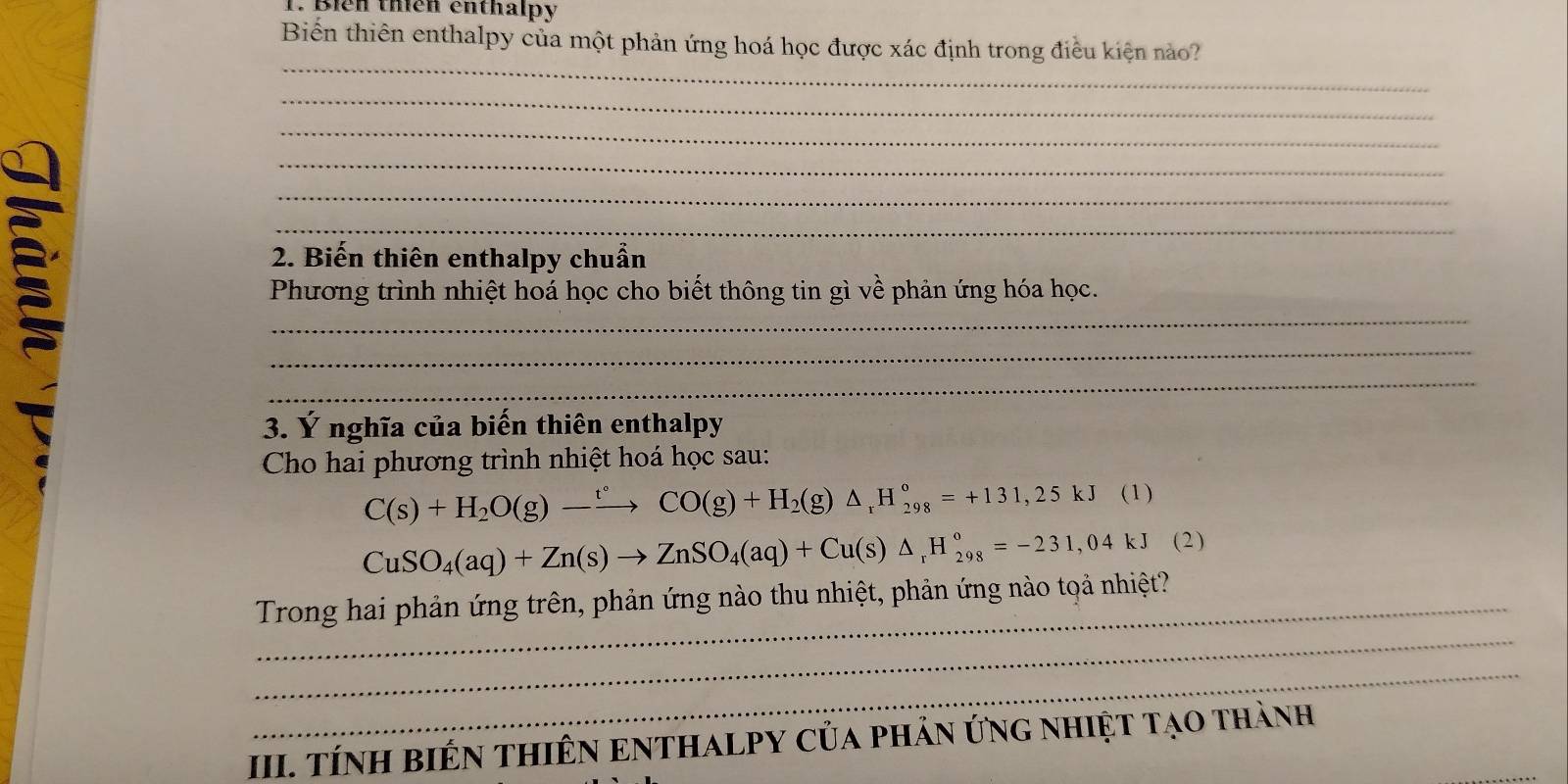 Bién thên enthalpy 
Biến thiên enthalpy của một phản ứng hoá học được xác định trong điều kiện nào? 
_ 
_ 
_ 
_ 
_ 
_ 
2. Biến thiên enthalpy chuẩn 
_ 
Phương trình nhiệt hoá học cho biết thông tin gì về phản ứng hóa học. 
_ 
_ 
3. Ý nghĩa của biến thiên enthalpy 
Cho hai phương trình nhiệt hoá học sau:
C(s)+H_2O(g)-xrightarrow t°CO(g)+H_2(g)△ _rH_(298)°=+131,25kJ (1)
CuSO_4(aq)+Zn(s)to ZnSO_4(aq)+Cu(s)△ _rH_(298)°=-231,04kJ° (2) 
_ 
Trong hai phản ứng trên, phản ứng nào thu nhiệt, phản ứng nào tọả nhiệt? 
_ 
_ 
III. TÍNH BIÊN THIÊN ENTHALPY CủA pHảN ứNG NHiệT Tạo thành