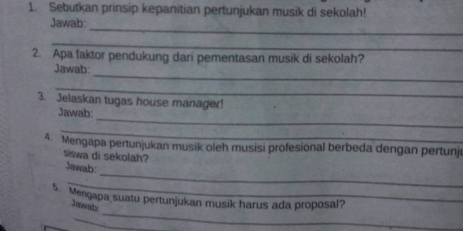 Sebutkan prinsip kepanitian pertunjukan musik di sekolah! 
_ 
Jawab: 
_ 
2. Apa faktor pendukung dari pementasan musik di sekolah? 
_ 
Jawab: 
_ 
3. Jelaskan tugas house manager! 
_ 
Jawab: 
_ 
4. Mengapa pertunjukan musik oleh musisi profesional berbeda dengan pertunju 
siswa di sekolah? 
_ 
Jawab: 
_ 
_ 
5. Mengapa suatu pertunjukan musik harus ada proposal? 
Jawab: 
_