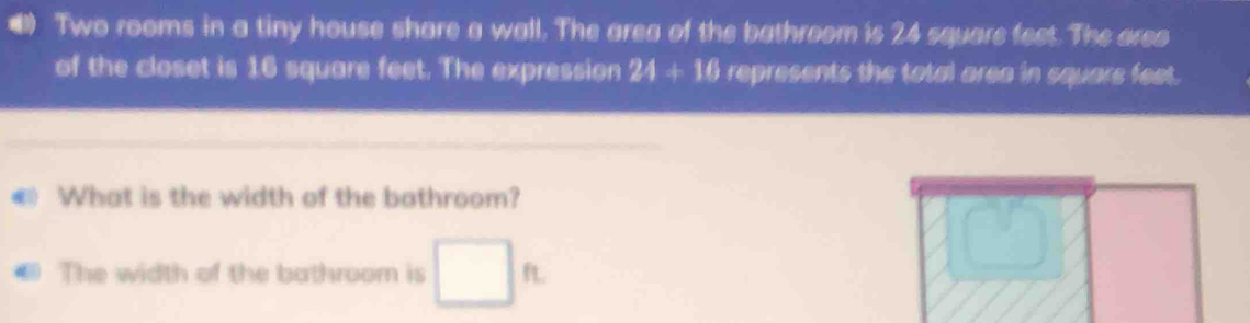 Two rooms in a tiny house share a wall. The area of the bathroom is 24 square feet. The area 
of the closet is 16 square feet. The expression 24+16 represents the total area in squars feet. 
What is the width of the bathroom? 
The width of the bathroom is □ ft.