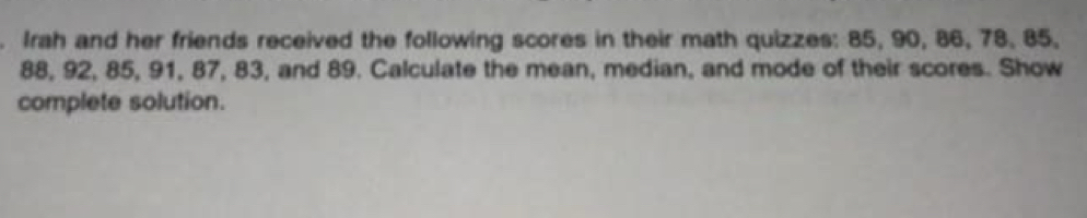 Irah and her friends received the following scores in their math quizzes: 85, 90, 86, 78, 85,
88, 92, 85, 91, 87, 83, and 89. Calculate the mean, median, and mode of their scores. Show 
complete solution.