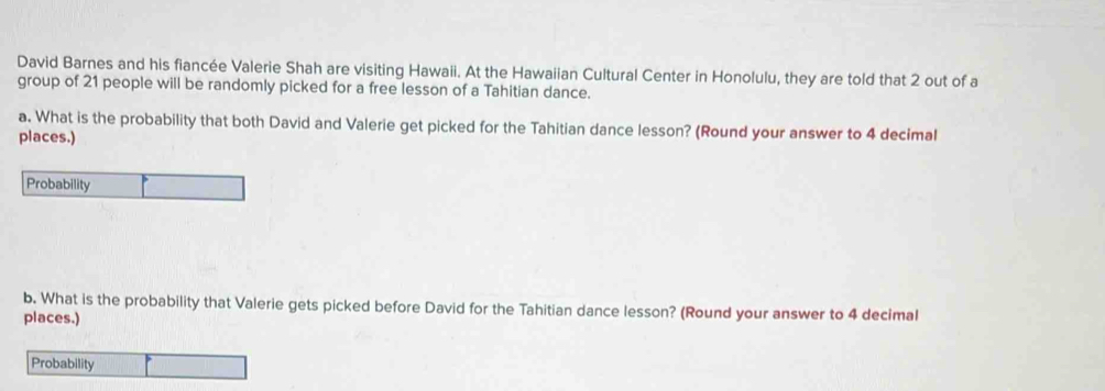 David Barnes and his fiancée Valerie Shah are visiting Hawaii. At the Hawaiian Cultural Center in Honolulu, they are told that 2 out of a 
group of 21 people will be randomly picked for a free lesson of a Tahitian dance. 
a. What is the probability that both David and Valerie get picked for the Tahitian dance lesson? (Round your answer to 4 decimal 
places.) 
Probability 
b. What is the probability that Valerie gets picked before David for the Tahitian dance lesson? (Round your answer to 4 decimal 
places.) 
Probability