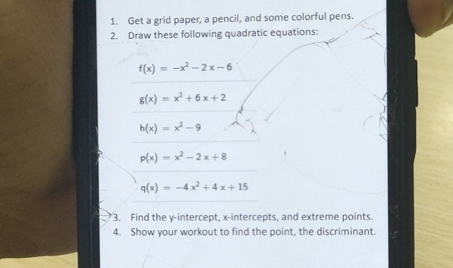 Get a grid paper, a pencil, and some colorful pens. 
2. Draw these following quadratic equations:
f(x)=-x^2-2x-6
g(x)=x^2+6x+2
h(x)=x^2-9
p(x)=x^2-2x+8
q(x)=-4x^2+4x+15
3. Find the y-intercept, x-intercepts, and extreme points. 
4. Show your workout to find the point, the discriminant.