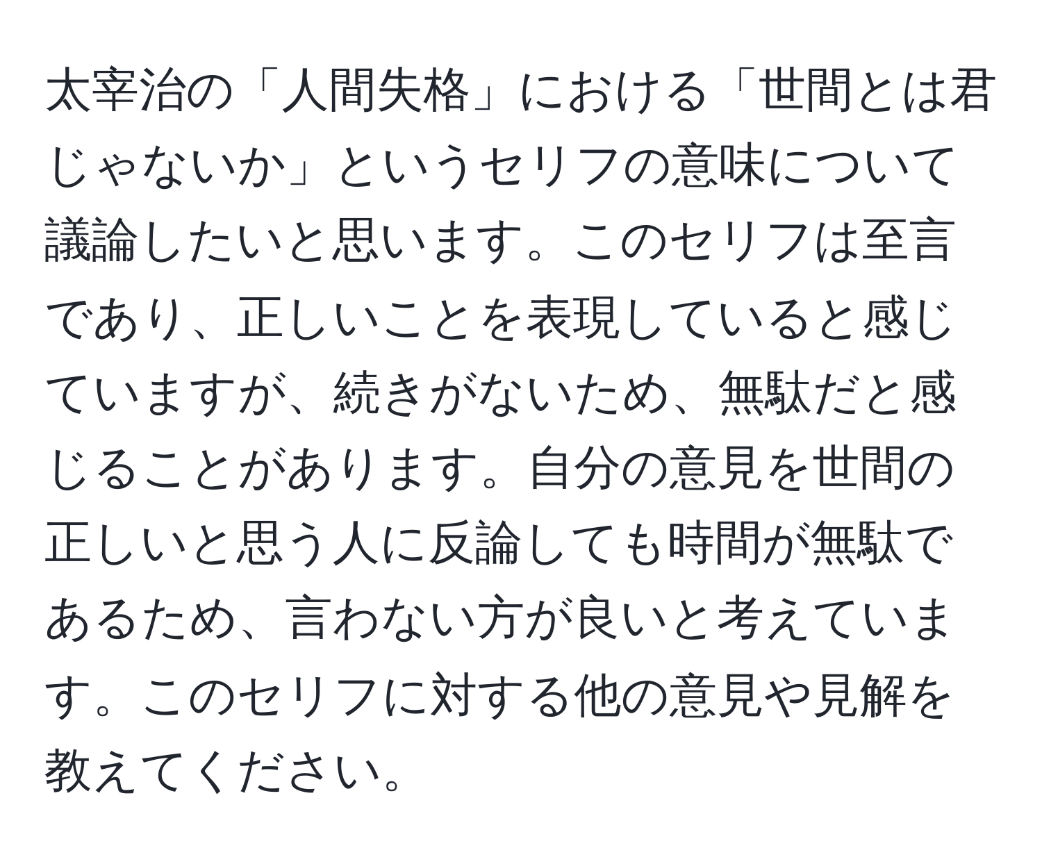 太宰治の「人間失格」における「世間とは君じゃないか」というセリフの意味について議論したいと思います。このセリフは至言であり、正しいことを表現していると感じていますが、続きがないため、無駄だと感じることがあります。自分の意見を世間の正しいと思う人に反論しても時間が無駄であるため、言わない方が良いと考えています。このセリフに対する他の意見や見解を教えてください。