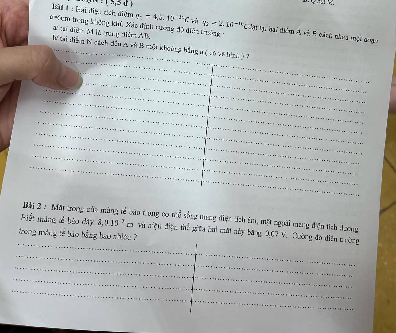 (5,5d)
B. Q hut M. 
Bài 1 : Hai điện tích điểm q_1=4,5.10^(-10)C và q_2=2.10^(-10)C tđặt tại hai điểm A và B cách nhau một đoạn
a=6cm trong không khí. Xác định cường độ điện trường : 
a/ tại điểm M là trung điểm AB. 
b/ tại điểm N cách đều A và B một khoảng bằng a ( có vẽ hình ) ? 
Bài 2 : Mặt trong của màng tế bào trong cơ thể sống mang điện tích âm, mặt ngoài mang điện tích dương. 
Biết màng tế bào dày 8, 0.10^(-9)m và hiệu điện thế giữa hai mặt này bằng 0,07 V. Cường độ điện trường 
trong màng tế bào bằng bao nhiêu ?