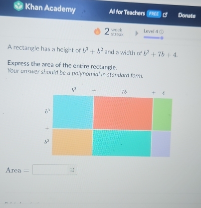 a Khan Academy Al for Teachers FREE Donate
week Level 4 a
2 streak
A rectangle has a height of b^3+b^2 and a width of b^2+7b+4.
Express the area of the entire rectangle.
Your answer should be a polynomial in standard form.
Area =□