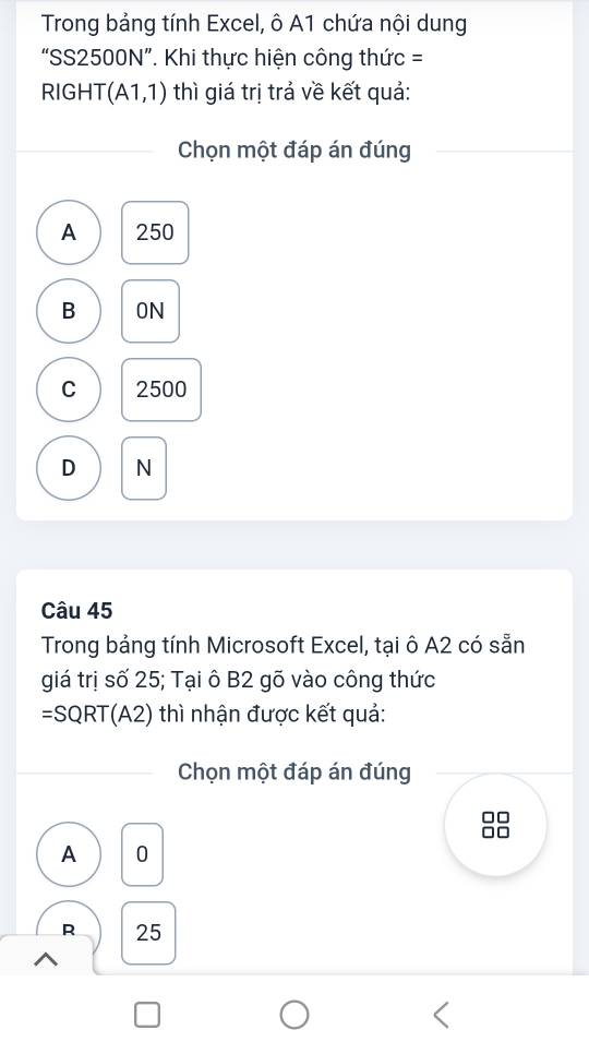 Trong bảng tính Excel, ô A1 chứa nội dung
“SS2500N”. Khi thực hiện công thức =
RIGHT (A1,1) thì giá trị trả về kết quả:
Chọn một đáp án đúng
A 250
B ON
C 2500
D N
Câu 45
Trong bảng tính Microsoft Excel, tại ô A2 có sẵn
giá trị số 25; Tại ô B2 gõ vào công thức
=SQRT(A2) thì nhận được kết quả:
Chọn một đáp án đúng
A 0
R 25