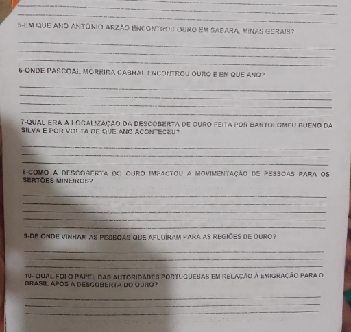 5-Em que ano Antônio Arzão enCOntrou ouro em Sabará, Minas gerais? 
_ 
_ 
_ 
6-ONDE PASCOAL MOREIRA CABRAL ENCONTROU OURO E EM QUE ANO? 
_ 
_ 
_ 
_ 
7-QUaL ERA a Local!Zação da DescobErta de ouro feita por Bartolomeu Bueno da 
SILVA E POR VOLTA DE QuE ANO ACONTECEU? 
_ 
_ 
_ 
8 como a descoberta do ouro impactou a movimentação de pessoas para os 
SERTÕES MINEIROS? 
_ 
_ 
_ 
_ 
_ 
9-DE ONDE VINHAM AS PESSOAS QUE AFLUÍRAM PARA AS REGIÕES DE OURO? 
_ 
_ 
_ 
10- Qual foi O PAPeL DAS AUtoRIDADES POrtuGUeSAs em relação à emigração Para o 
BRASIL APÓS A DESCOBERTA DO OURO? 
_ 
_ 
_