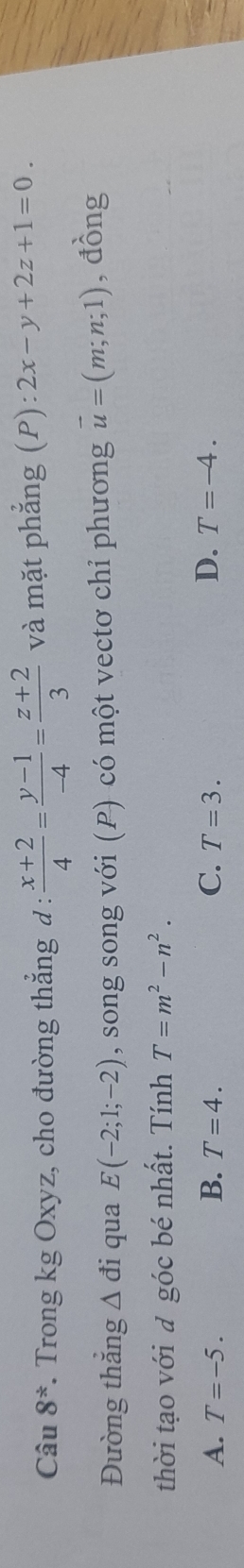 Câu 8^* *. Trong kg Oxyz, cho đường thẳng đ :  (x+2)/4 = (y-1)/-4 = (z+2)/3  và mặt phẳng (P):2x-y+2z+1=0. 
Đường thắng △ di qua E(-2;1;-2) , song song với (P) có một vectơ chỉ phương vector u=(m;n;1) , đồng
thời tạo với đ góc bé nhất. Tính T=m^2-n^2.
A. T=-5. B. T=4. C. T=3. D. T=-4.