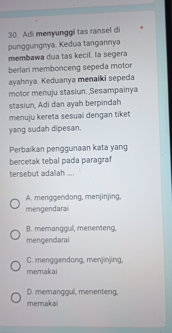 Adi menyunggi tas ransel di *
punggungnya. Kedua tangannya
membawa dua tas kecil. la segera
berlari membonceng sepeda motor
ayahnya. Keduanya menaiki sepeda
motor menuju stasiun. Sesampainya
stasiun, Adi dan ayah berpindah
menuju kereta sesuai dengan tiket
yang sudah dipesan.
Perbaikan penggunaan kata yang
bercetak tebal pada paragraf
tersebut adalah ....
A. menggendong, menjinjing,
mengendarai
B. memanggul, menenteng,
mengendarai
C. menggendong, menjinjing,
memakai
D. memanggul, menenteng,
memakai