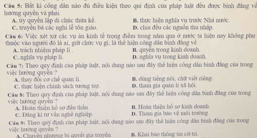 Cầu 5: Bất kì công dân nào đủ điều kiện theo qui định của pháp luật đều được bình đăng về
hưởng quyền và phải
A ủy quyền lập di chúc thừa kế. B. thực hiện nghĩa vụ trước Nhà nước.
C. truyền bá các nghi lễ tôn giáo. D. chia đều các nguồn thu nhập.
Cầu 6: Việc xét xử các vụ án kinh tế trọng điểm trong năm qua ở nước ta hiện nay không phụ
thuộc vào người đó là ai, giữ chức vụ gì, là thể hiện công dân bỉnh đăng về
A. trách nhiệm pháp lí . B. quyên trong kinh doanh.
C. nghĩa vụ pháp lí. D. nghĩa vụ trong kinh doanh.
Cầu 7: Theo quy định của pháp luật, nội dung nào sau đây thể hiện công dân bình đăng của trong
việc hưởng quyên ?
A. thay đồi cơ chê quản lí. B. dùng tiếng nói, chữ viết riêng.
C. thực hiện chính sách tương trợ. D. tham gia quản lí xã hội.
Cầu 8: Theo quy định của pháp luật, nội dung nào sau đây thể hiện công dân bình đăng của trong
việc hưởng quyên ?
A. Hoàn thiện hồ sơ đầu thầu. B. Hoàn thiện hồ sơ kinh doanh.
C. Đăng kí tư vấn nghề nghiệp. D. Tham gia bảo vệ môi trường
Cầu 9: Theo quy định của pháp luật, nội dung nào sau đây thể hiện công dân bình đăng của trong
việc hướng quyên ?
A. Chuyên nhượng bí quyết gia truyền. B. Khai báo thông tin cử tri.