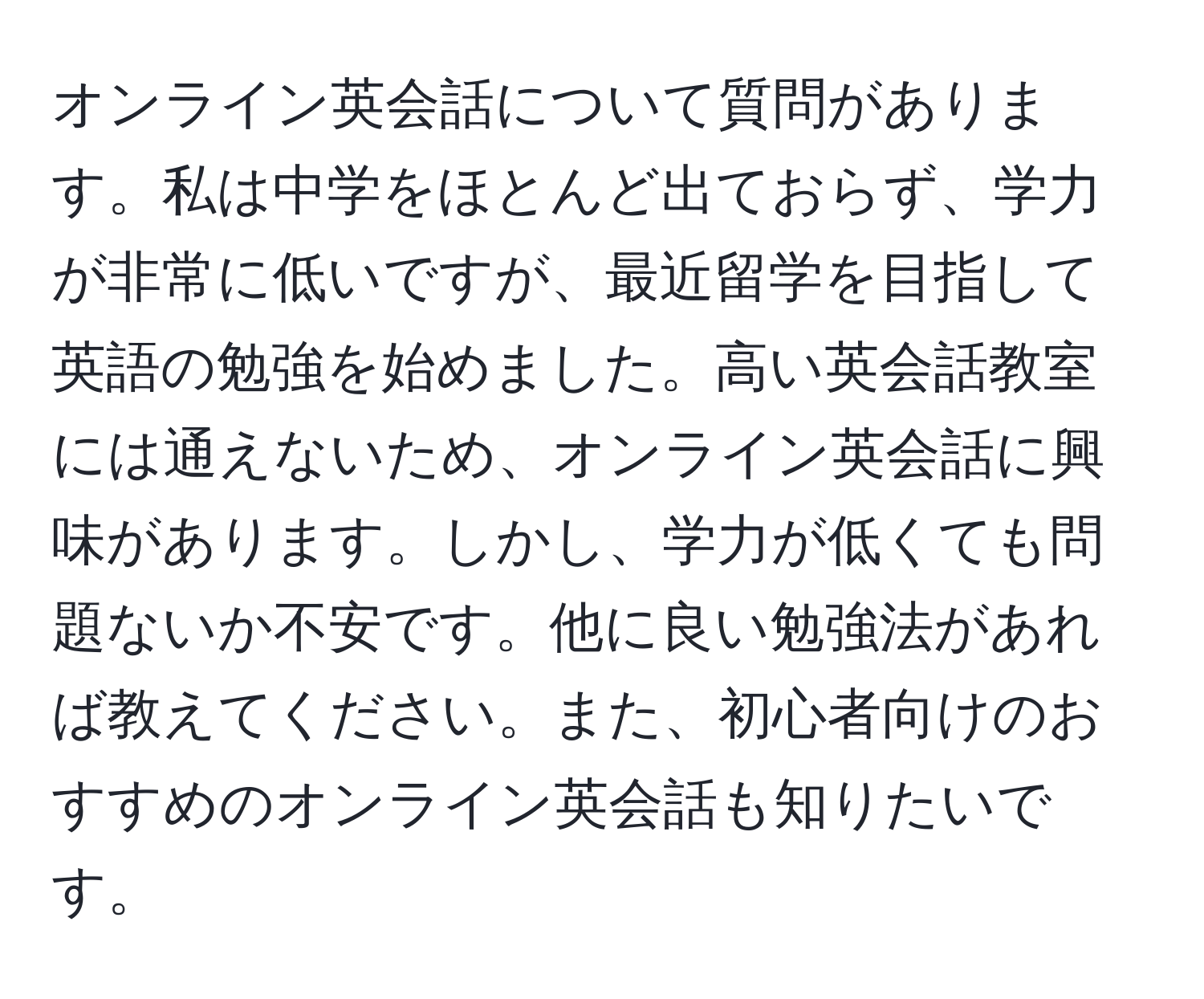 オンライン英会話について質問があります。私は中学をほとんど出ておらず、学力が非常に低いですが、最近留学を目指して英語の勉強を始めました。高い英会話教室には通えないため、オンライン英会話に興味があります。しかし、学力が低くても問題ないか不安です。他に良い勉強法があれば教えてください。また、初心者向けのおすすめのオンライン英会話も知りたいです。