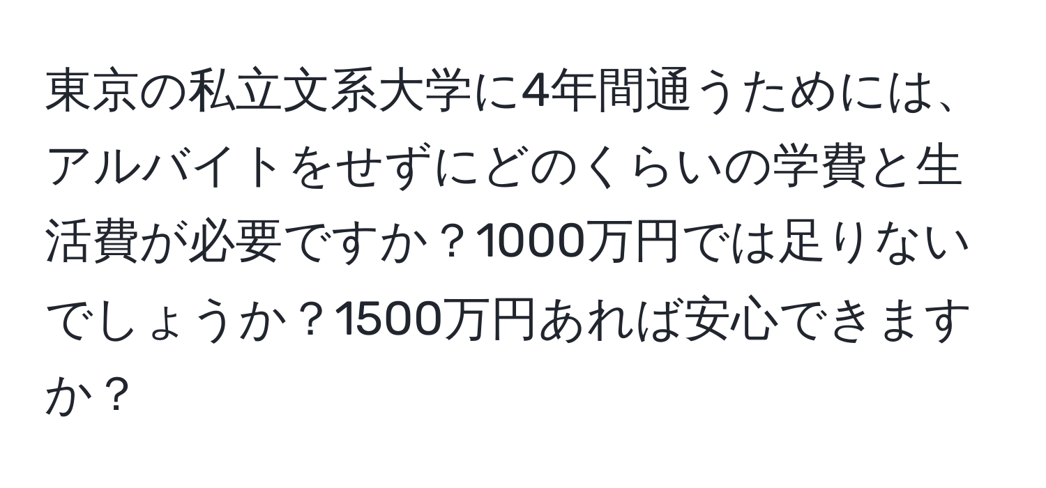 東京の私立文系大学に4年間通うためには、アルバイトをせずにどのくらいの学費と生活費が必要ですか？1000万円では足りないでしょうか？1500万円あれば安心できますか？