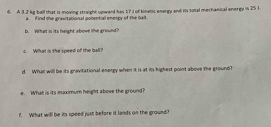 A 3.2 kg ball that is moving straight upward has 17 J of kinetic energy and its total mechanical energy is 25 J. 
a. Find the gravitational potential energy of the ball. 
b. What is its height above the ground? 
c. What is the speed of the ball? 
d. What will be its gravitational energy when it is at its highest point above the ground? 
e. What is its maximum height above the ground? 
f. What will be its speed just before it lands on the ground?