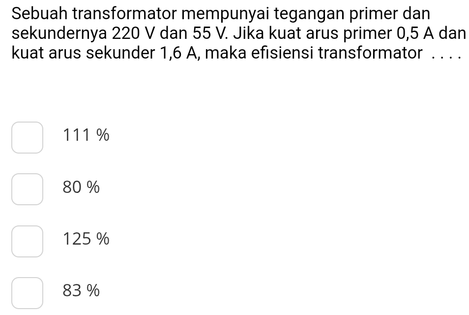 Sebuah transformator mempunyai tegangan primer dan
sekundernya 220 V dan 55 V. Jika kuat arus primer 0,5 A dan
kuat arus sekunder 1,6 A, maka efisiensi transformator . . . .
111 %
80 %
125 %
83 %